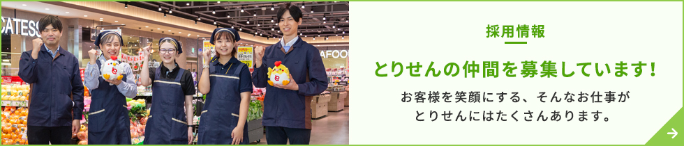 とりせんの仲間を募集しています！お客様を笑顔にする、そんなお仕事がとりせんにはたくさんあります。そんなお仕事がとりせんにはたくさんあります。スーパーマーケットやショッピングセンターを群馬・栃木・茨城・埼玉に60店舗展開しています！ 地域のみなさまに支えられ、創業100年。次の100年へより一層の安心・安全を築いていきます。 群馬県へのＵターン、埼玉県へのＵターン、栃木県へのＵターン、茨城県へのＵターンを希望の方も お待ちしております！