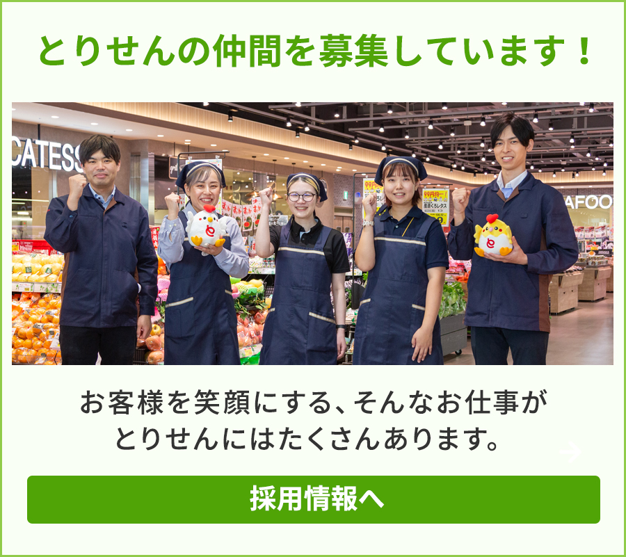 とりせんの仲間を募集しています！お客様を笑顔にする、そんなお仕事がとりせんにはたくさんあります。そんなお仕事がとりせんにはたくさんあります。スーパーマーケットやショッピングセンターを群馬・栃木・茨城・埼玉に60店舗展開しています！ 地域のみなさまに支えられ、創業100年。次の100年へより一層の安心・安全を築いていきます。 群馬県へのＵターン、埼玉県へのＵターン、栃木県へのＵターン、茨城県へのＵターンを希望の方も お待ちしております！